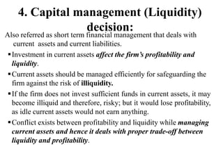 Also referred as short term financial management that deals with
current assets and current liabilities.
Investment in current assets affect the firm’s profitability and
liquidity.
Current assets should be managed efficiently for safeguarding the
firm against the risk of illiquidity.
If the firm does not invest sufficient funds in current assets, it may
become illiquid and therefore, risky; but it would lose profitability,
as idle current assets would not earn anything.
Conflict exists between profitability and liquidity while managing
current assets and hence it deals with proper trade-off between
liquidity and profitability.
4. Capital management (Liquidity)
decision:
 