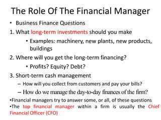 The Role Of The Financial Manager
• Business Finance Questions
1. What long-term investments should you make
• Examples: machinery, new plants, new products,
buildings
2. Where will you get the long-term financing?
• Profits? Equity? Debt?
3. Short-term cash management
– How will you collect from customers and pay your bills?
– How do we manage the day-to-day finances of the firm?
•Financial managers try to answer some, or all, of these questions
•The top financial manager within a firm is usually the Chief
Financial Officer (CFO)
 