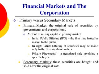Financial Markets and The
Corporation
 Primary versus Secondary Markets
 Primary Market: the original sale of securities by
governments and corporations.
 Method of raising capital in primary market
a. Initial Public Offering (IPO) – the first time issued in
market to the public
b. In right issue: Offering of securities may be made
only to the existing shareholders.
c. Private Placements – a negotiated sale involving a
specific buyer
 Secondary Markets: these securities are bought and
sold after the original sale.
 