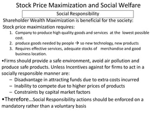 Social Responsibility
Shareholder Wealth Maximization is beneficial for the society:
Stock price maximization requires:
1. Company to produce high quality goods and services at the lowest possible
cost.
2. produce goods needed by people  so new technology, new products
3. Requires effective services, adequate stocks of merchandise and good
business location.
•Firms should provide a safe environment, avoid air pollution and
produce safe products. Unless Incentives against for firms to act in a
socially responsible manner are:
– Disadvantage in attracting funds due to extra costs incurred
– Inability to compete due to higher prices of products
– Constraints by capital market factors
•Therefore…Social Responsibility actions should be enforced on a
mandatory rather than a voluntary basis
Stock Price Maximization and Social Welfare
 