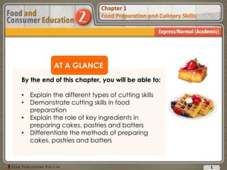 Chapter 1
Food Preparation and Culinary Skills
Chapter 1
Food Preparation and Culinary Skills
AT A GLANCE
By the end of this chapter, you will be able to:
• Explain the different types of cutting skills
• Demonstrate cutting skills in food
preparation
• Explain the role of key ingredients in
preparing cakes, pastries and batters
• Differentiate the methods of preparing
cakes, pastries and batters
1
 