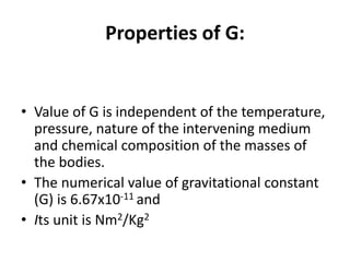 Properties of G:
• Value of G is independent of the temperature,
pressure, nature of the intervening medium
and chemical composition of the masses of
the bodies.
• The numerical value of gravitational constant
(G) is 6.67x10-11 and
• Its unit is Nm2/Kg2
 