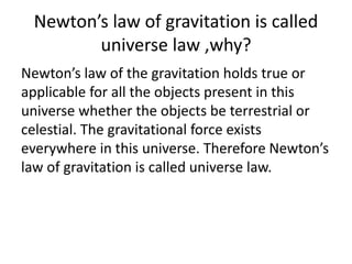 Newton’s law of gravitation is called
universe law ,why?
Newton’s law of the gravitation holds true or
applicable for all the objects present in this
universe whether the objects be terrestrial or
celestial. The gravitational force exists
everywhere in this universe. Therefore Newton’s
law of gravitation is called universe law.
 