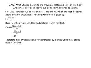 Q.N 2. What Change occurs to the gravitational force between two body
when masses of each body doubled keeping distance constant?
Sol. Let us consider two bodies of masses m1 and m2 which are kept d distance
apart. Then the gravitational force between them is given by
F=
𝐺𝑚1𝑚2
𝑑2
If masses of each are doubled and distance is kept constant.
Fnew=
𝐺2𝑚1𝑥2𝑚2
𝑑2
=
4𝐺𝑚1𝑚2
𝑑2
=4F
Therefore the new gravitational force increases by 4 times when mass of one
body is doubled.
 