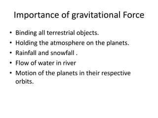 Importance of gravitational Force
• Binding all terrestrial objects.
• Holding the atmosphere on the planets.
• Rainfall and snowfall .
• Flow of water in river
• Motion of the planets in their respective
orbits.
 