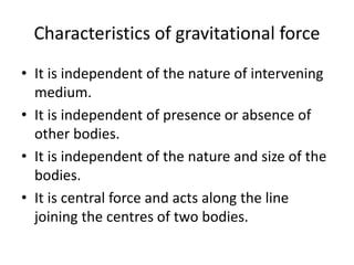 Characteristics of gravitational force
• It is independent of the nature of intervening
medium.
• It is independent of presence or absence of
other bodies.
• It is independent of the nature and size of the
bodies.
• It is central force and acts along the line
joining the centres of two bodies.
 