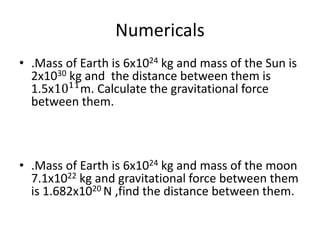 Numericals
• .Mass of Earth is 6x1024 kg and mass of the Sun is
2x1030 kg and the distance between them is
1.5x1011
m. Calculate the gravitational force
between them.
• .Mass of Earth is 6x1024 kg and mass of the moon
7.1x1022 kg and gravitational force between them
is 1.682x1020 N ,find the distance between them.
 
