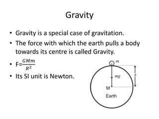 Gravity
• Gravity is a special case of gravitation.
• The force with which the earth pulls a body
towards its centre is called Gravity.
• F=
𝐺𝑀𝑚
𝑅2
• Its SI unit is Newton.
 
