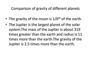 Comparison of gravity of different planets
• The gravity of the moon is 1/6th of the earth.
• The Jupiter is the largest planet of the solar
system.The mass of the Jupiter is about 319
times greater than the earth and radius is 11
times more than the earth.The gravity of the
Jupiter is 2.5 times more than the earth.
 