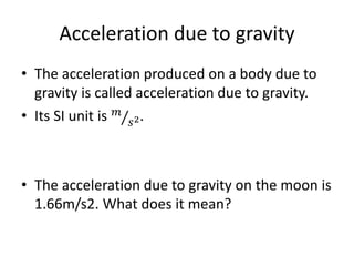 Acceleration due to gravity
• The acceleration produced on a body due to
gravity is called acceleration due to gravity.
• Its SI unit is 𝑚
𝑠2.
• The acceleration due to gravity on the moon is
1.66m/s2. What does it mean?
 