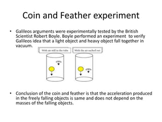 Coin and Feather experiment
• Galileos arguments were experimentally tested by the British
Scientist Robert Boyle. Boyle performed an experiment to verify
Galileos idea that a light object and heavy object fall together in
vacuum.
• Conclusion of the coin and feather is that the acceleration produced
in the freely falling objects is same and does not depend on the
masses of the falling objects.
 