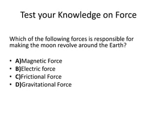 Test your Knowledge on Force
Which of the following forces is responsible for
making the moon revolve around the Earth?
• A)Magnetic Force
• B)Electric force
• C)Frictional Force
• D)Gravitational Force
 