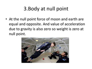 3.Body at null point
• At the null point force of moon and earth are
equal and opposite. And value of acceleration
due to gravity is also zero so weight is zero at
null point.
 