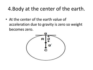 4.Body at the center of the earth.
• At the center of the earth value of
acceleration due to gravity is zero so weight
becomes zero.
 