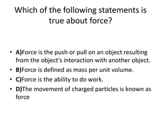 Which of the following statements is
true about force?
• A)Force is the push or pull on an object resulting
from the object's interaction with another object.
• B)Force is defined as mass per unit volume.
• C)Force is the ability to do work.
• D)The movement of charged particles is known as
force
 