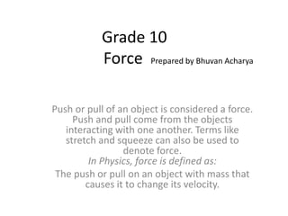 Grade 10
Force Prepared by Bhuvan Acharya
Push or pull of an object is considered a force.
Push and pull come from the objects
interacting with one another. Terms like
stretch and squeeze can also be used to
denote force.
In Physics, force is defined as:
The push or pull on an object with mass that
causes it to change its velocity.
 