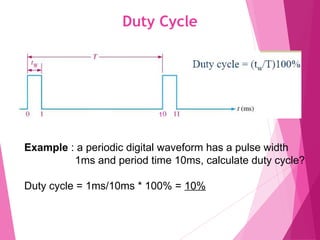 Duty Cycle
13
Example : a periodic digital waveform has a pulse width
1ms and period time 10ms, calculate duty cycle?
Duty cycle = 1ms/10ms * 100% = 10%
1
 