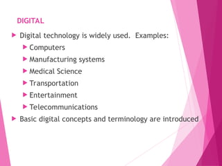 DIGITAL
 Digital technology is widely used. Examples:
 Computers
 Manufacturing systems
 Medical Science
 Transportation
 Entertainment
 Telecommunications
 Basic digital concepts and terminology are introduced
4
 