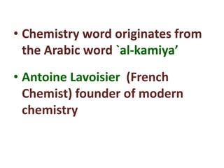 • Chemistry word originates from
the Arabic word `al-kamiya’
• Antoine Lavoisier (French
Chemist) founder of modern
chemistry
 