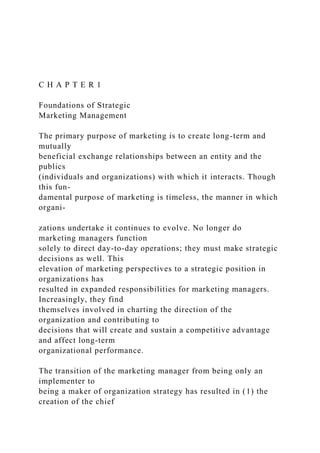 C H A P T E R 1
Foundations of Strategic
Marketing Management
The primary purpose of marketing is to create long-term and
mutually
beneficial exchange relationships between an entity and the
publics
(individuals and organizations) with which it interacts. Though
this fun-
damental purpose of marketing is timeless, the manner in which
organi-
zations undertake it continues to evolve. No longer do
marketing managers function
solely to direct day-to-day operations; they must make strategic
decisions as well. This
elevation of marketing perspectives to a strategic position in
organizations has
resulted in expanded responsibilities for marketing managers.
Increasingly, they find
themselves involved in charting the direction of the
organization and contributing to
decisions that will create and sustain a competitive advantage
and affect long-term
organizational performance.
The transition of the marketing manager from being only an
implementer to
being a maker of organization strategy has resulted in (1) the
creation of the chief
 