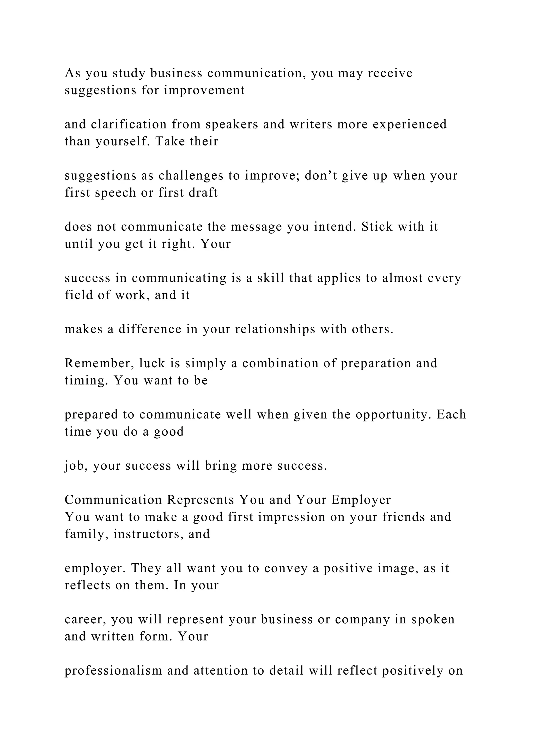 As you study business communication, you may receive
suggestions for improvement
and clarification from speakers and writers more experienced
than yourself. Take their
suggestions as challenges to improve; don’t give up when your
first speech or first draft
does not communicate the message you intend. Stick with it
until you get it right. Your
success in communicating is a skill that applies to almost every
field of work, and it
makes a difference in your relationships with others.
Remember, luck is simply a combination of preparation and
timing. You want to be
prepared to communicate well when given the opportunity. Each
time you do a good
job, your success will bring more success.
Communication Represents You and Your Employer
You want to make a good first impression on your friends and
family, instructors, and
employer. They all want you to convey a positive image, as it
reflects on them. In your
career, you will represent your business or company in spoken
and written form. Your
professionalism and attention to detail will reflect positively on
 