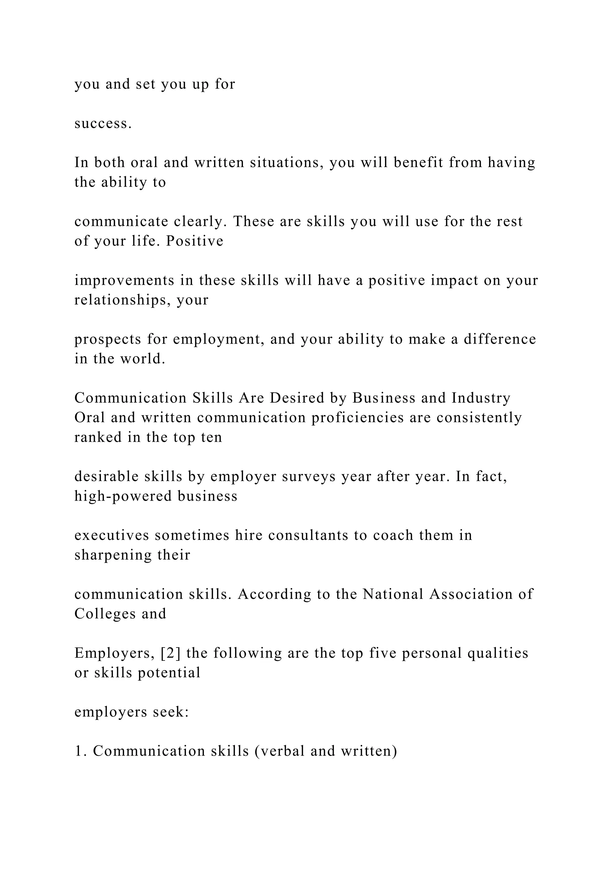 you and set you up for
success.
In both oral and written situations, you will benefit from having
the ability to
communicate clearly. These are skills you will use for the rest
of your life. Positive
improvements in these skills will have a positive impact on your
relationships, your
prospects for employment, and your ability to make a difference
in the world.
Communication Skills Are Desired by Business and Industry
Oral and written communication proficiencies are consistently
ranked in the top ten
desirable skills by employer surveys year after year. In fact,
high-powered business
executives sometimes hire consultants to coach them in
sharpening their
communication skills. According to the National Association of
Colleges and
Employers, [2] the following are the top five personal qualities
or skills potential
employers seek:
1. Communication skills (verbal and written)
 