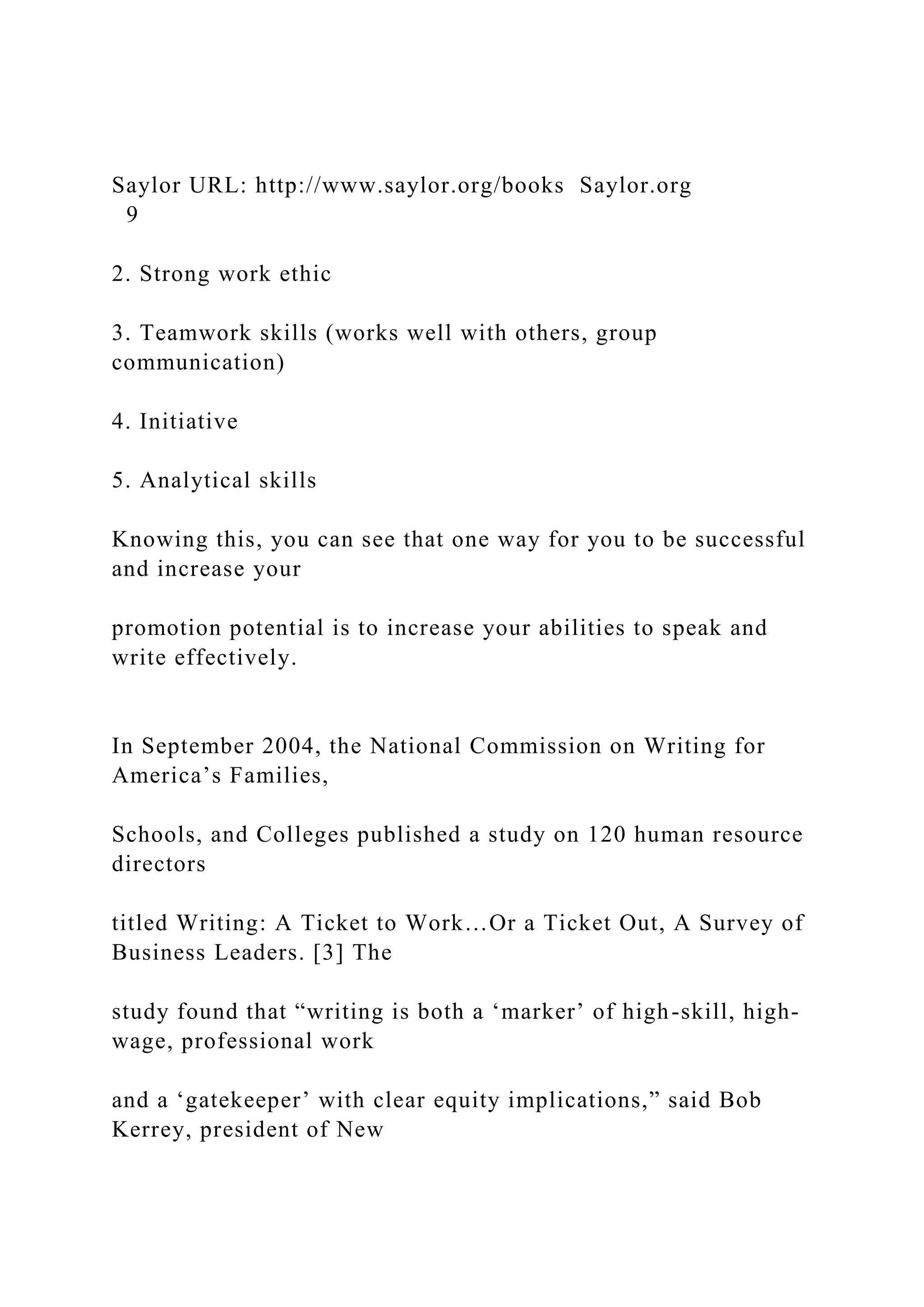Saylor URL: http://www.saylor.org/books Saylor.org
9
2. Strong work ethic
3. Teamwork skills (works well with others, group
communication)
4. Initiative
5. Analytical skills
Knowing this, you can see that one way for you to be successful
and increase your
promotion potential is to increase your abilities to speak and
write effectively.
In September 2004, the National Commission on Writing for
America’s Families,
Schools, and Colleges published a study on 120 human resource
directors
titled Writing: A Ticket to Work…Or a Ticket Out, A Survey of
Business Leaders. [3] The
study found that “writing is both a ‘marker’ of high-skill, high-
wage, professional work
and a ‘gatekeeper’ with clear equity implications,” said Bob
Kerrey, president of New
 