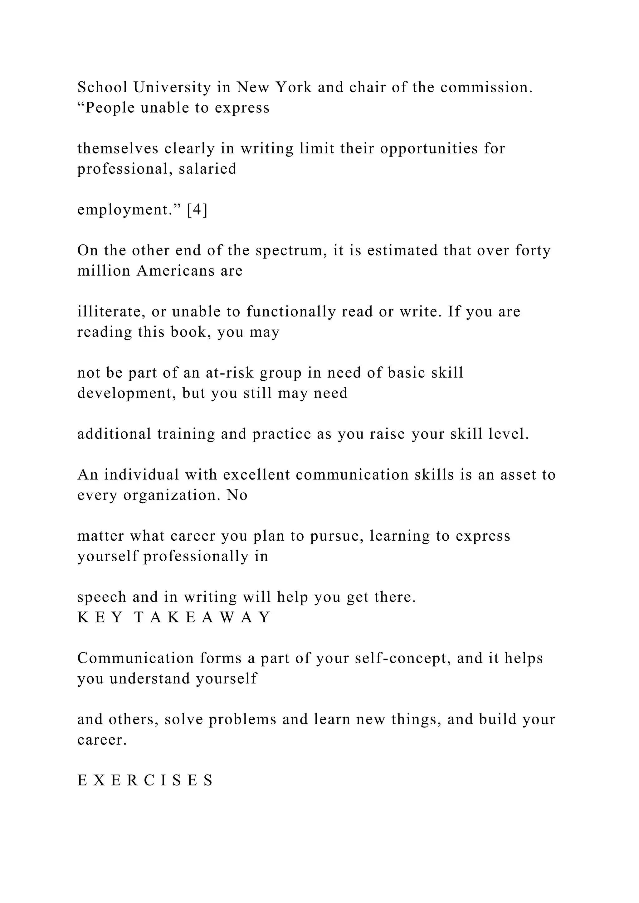 School University in New York and chair of the commission.
“People unable to express
themselves clearly in writing limit their opportunities for
professional, salaried
employment.” [4]
On the other end of the spectrum, it is estimated that over forty
million Americans are
illiterate, or unable to functionally read or write. If you are
reading this book, you may
not be part of an at-risk group in need of basic skill
development, but you still may need
additional training and practice as you raise your skill level.
An individual with excellent communication skills is an asset to
every organization. No
matter what career you plan to pursue, learning to express
yourself professionally in
speech and in writing will help you get there.
K E Y T A K E A W A Y
Communication forms a part of your self-concept, and it helps
you understand yourself
and others, solve problems and learn new things, and build your
career.
E X E R C I S E S
 
