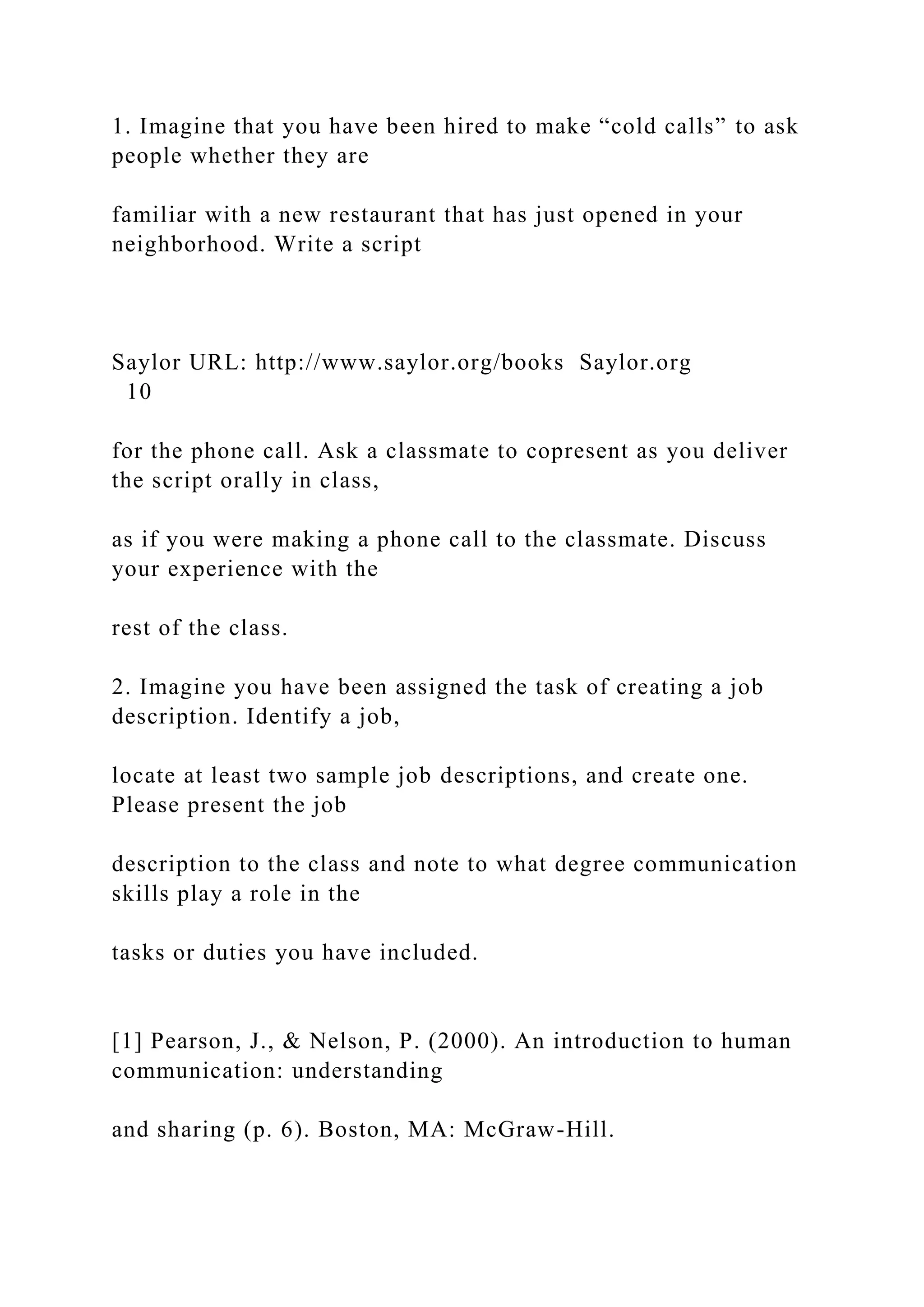 1. Imagine that you have been hired to make “cold calls” to ask
people whether they are
familiar with a new restaurant that has just opened in your
neighborhood. Write a script
Saylor URL: http://www.saylor.org/books Saylor.org
10
for the phone call. Ask a classmate to copresent as you deliver
the script orally in class,
as if you were making a phone call to the classmate. Discuss
your experience with the
rest of the class.
2. Imagine you have been assigned the task of creating a job
description. Identify a job,
locate at least two sample job descriptions, and create one.
Please present the job
description to the class and note to what degree communication
skills play a role in the
tasks or duties you have included.
[1] Pearson, J., & Nelson, P. (2000). An introduction to human
communication: understanding
and sharing (p. 6). Boston, MA: McGraw-Hill.
 