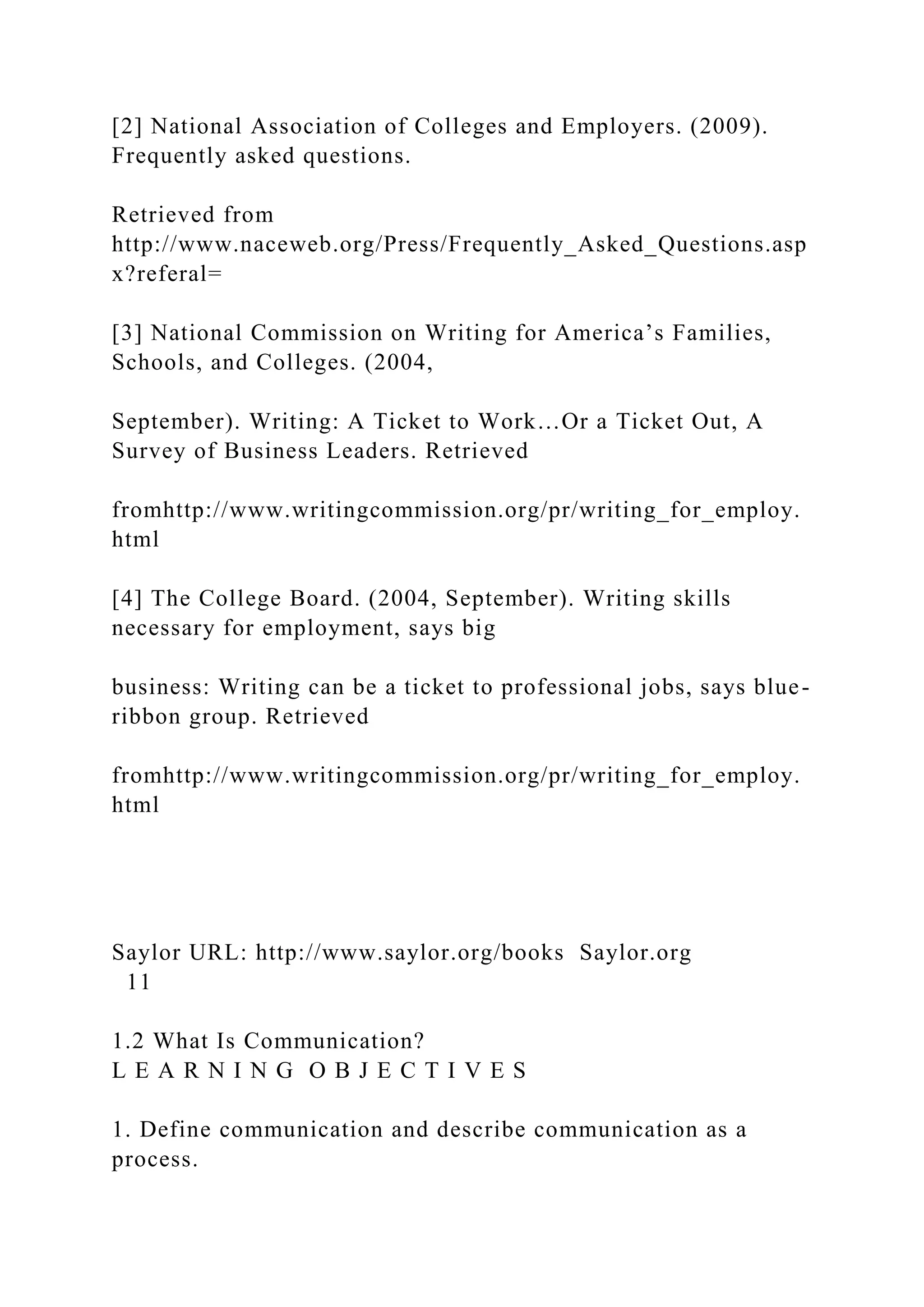 [2] National Association of Colleges and Employers. (2009).
Frequently asked questions.
Retrieved from
http://www.naceweb.org/Press/Frequently_Asked_Questions.asp
x?referal=
[3] National Commission on Writing for America’s Families,
Schools, and Colleges. (2004,
September). Writing: A Ticket to Work…Or a Ticket Out, A
Survey of Business Leaders. Retrieved
fromhttp://www.writingcommission.org/pr/writing_for_employ.
html
[4] The College Board. (2004, September). Writing skills
necessary for employment, says big
business: Writing can be a ticket to professional jobs, says blue-
ribbon group. Retrieved
fromhttp://www.writingcommission.org/pr/writing_for_employ.
html
Saylor URL: http://www.saylor.org/books Saylor.org
11
1.2 What Is Communication?
L E A R N I N G O B J E C T I V E S
1. Define communication and describe communication as a
process.
 