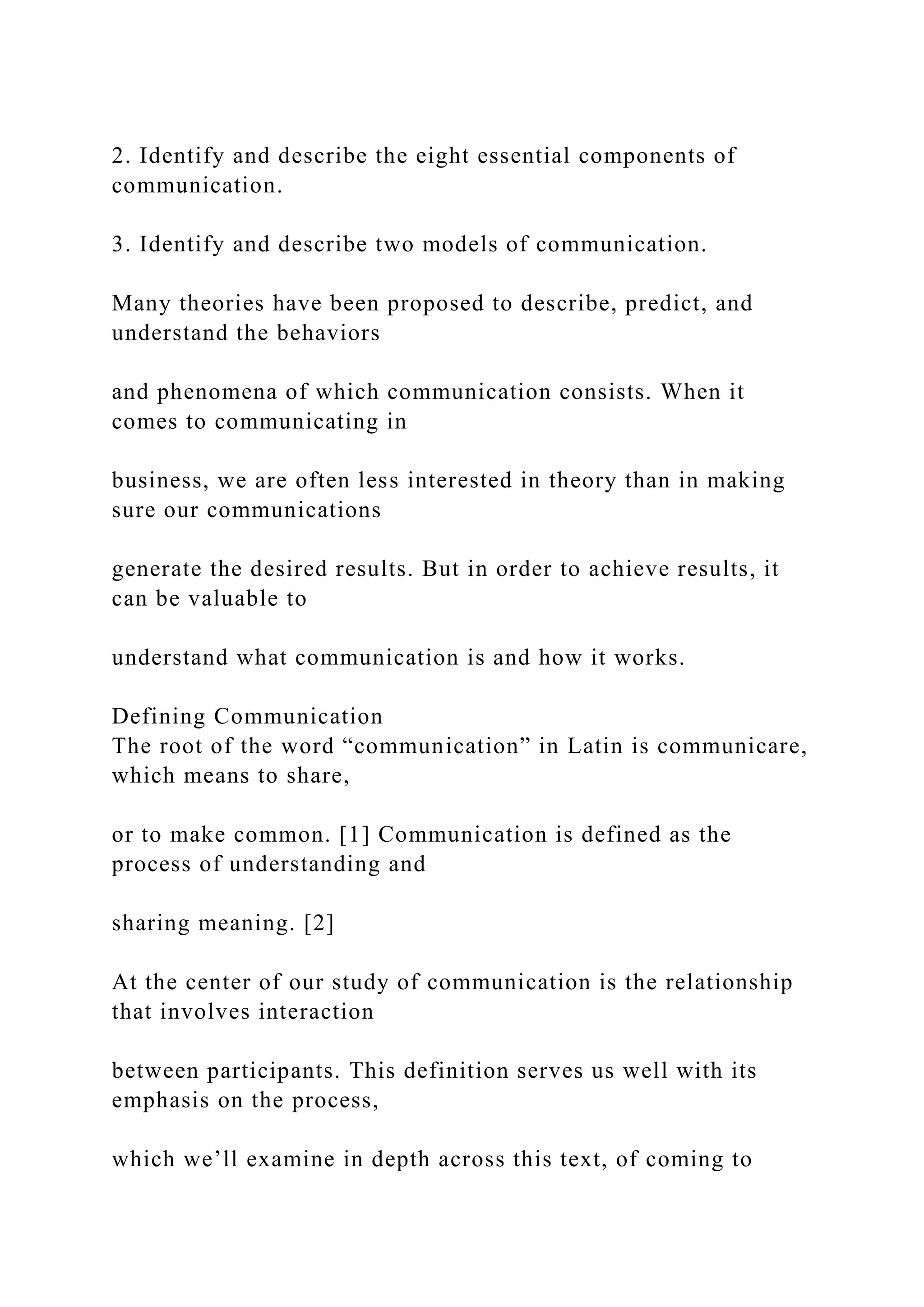 2. Identify and describe the eight essential components of
communication.
3. Identify and describe two models of communication.
Many theories have been proposed to describe, predict, and
understand the behaviors
and phenomena of which communication consists. When it
comes to communicating in
business, we are often less interested in theory than in making
sure our communications
generate the desired results. But in order to achieve results, it
can be valuable to
understand what communication is and how it works.
Defining Communication
The root of the word “communication” in Latin is communicare,
which means to share,
or to make common. [1] Communication is defined as the
process of understanding and
sharing meaning. [2]
At the center of our study of communication is the relationship
that involves interaction
between participants. This definition serves us well with its
emphasis on the process,
which we’ll examine in depth across this text, of coming to
 