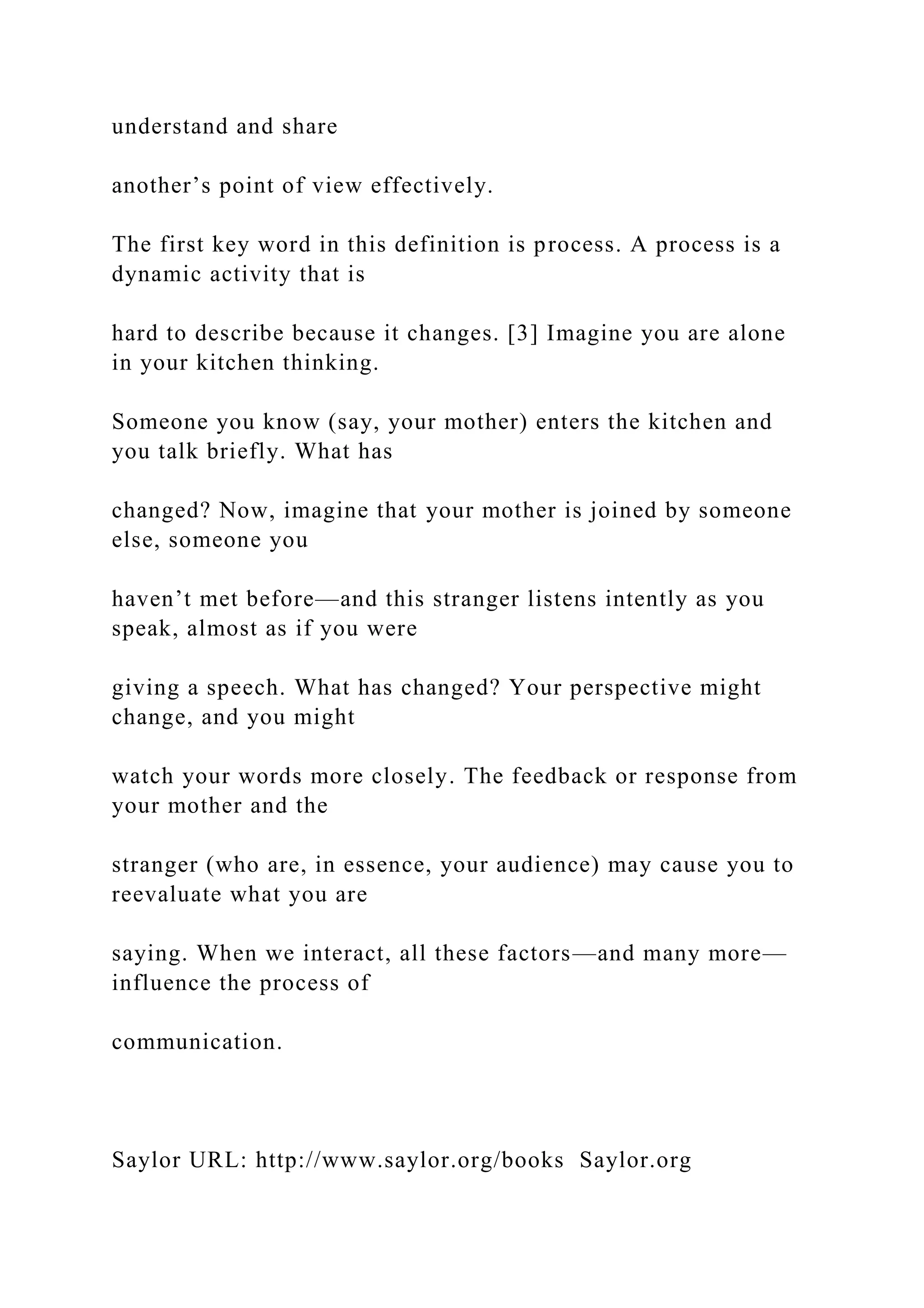 understand and share
another’s point of view effectively.
The first key word in this definition is process. A process is a
dynamic activity that is
hard to describe because it changes. [3] Imagine you are alone
in your kitchen thinking.
Someone you know (say, your mother) enters the kitchen and
you talk briefly. What has
changed? Now, imagine that your mother is joined by someone
else, someone you
haven’t met before—and this stranger listens intently as you
speak, almost as if you were
giving a speech. What has changed? Your perspective might
change, and you might
watch your words more closely. The feedback or response from
your mother and the
stranger (who are, in essence, your audience) may cause you to
reevaluate what you are
saying. When we interact, all these factors—and many more—
influence the process of
communication.
Saylor URL: http://www.saylor.org/books Saylor.org
 
