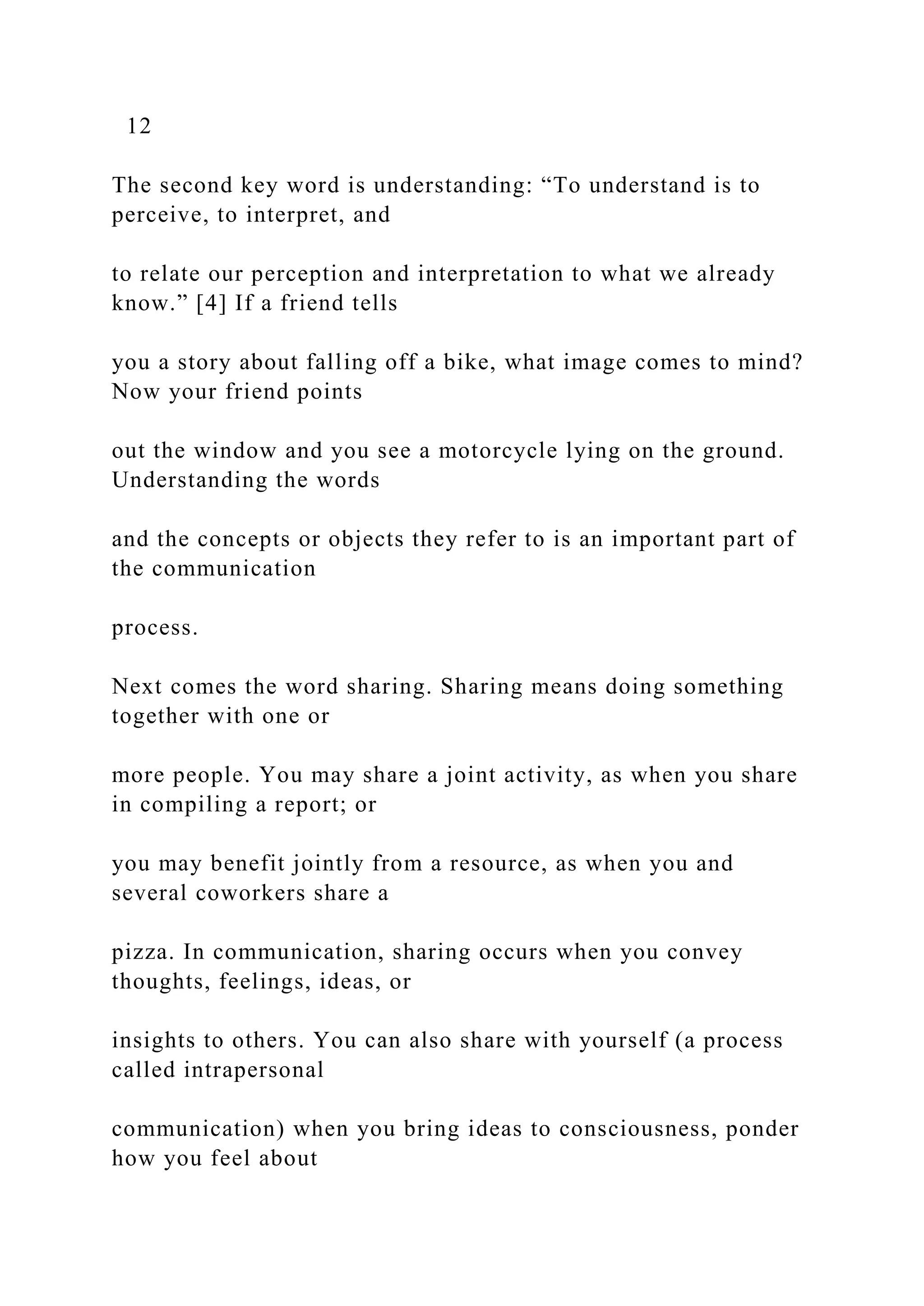 12
The second key word is understanding: “To understand is to
perceive, to interpret, and
to relate our perception and interpretation to what we already
know.” [4] If a friend tells
you a story about falling off a bike, what image comes to mind?
Now your friend points
out the window and you see a motorcycle lying on the ground.
Understanding the words
and the concepts or objects they refer to is an important part of
the communication
process.
Next comes the word sharing. Sharing means doing something
together with one or
more people. You may share a joint activity, as when you share
in compiling a report; or
you may benefit jointly from a resource, as when you and
several coworkers share a
pizza. In communication, sharing occurs when you convey
thoughts, feelings, ideas, or
insights to others. You can also share with yourself (a process
called intrapersonal
communication) when you bring ideas to consciousness, ponder
how you feel about
 