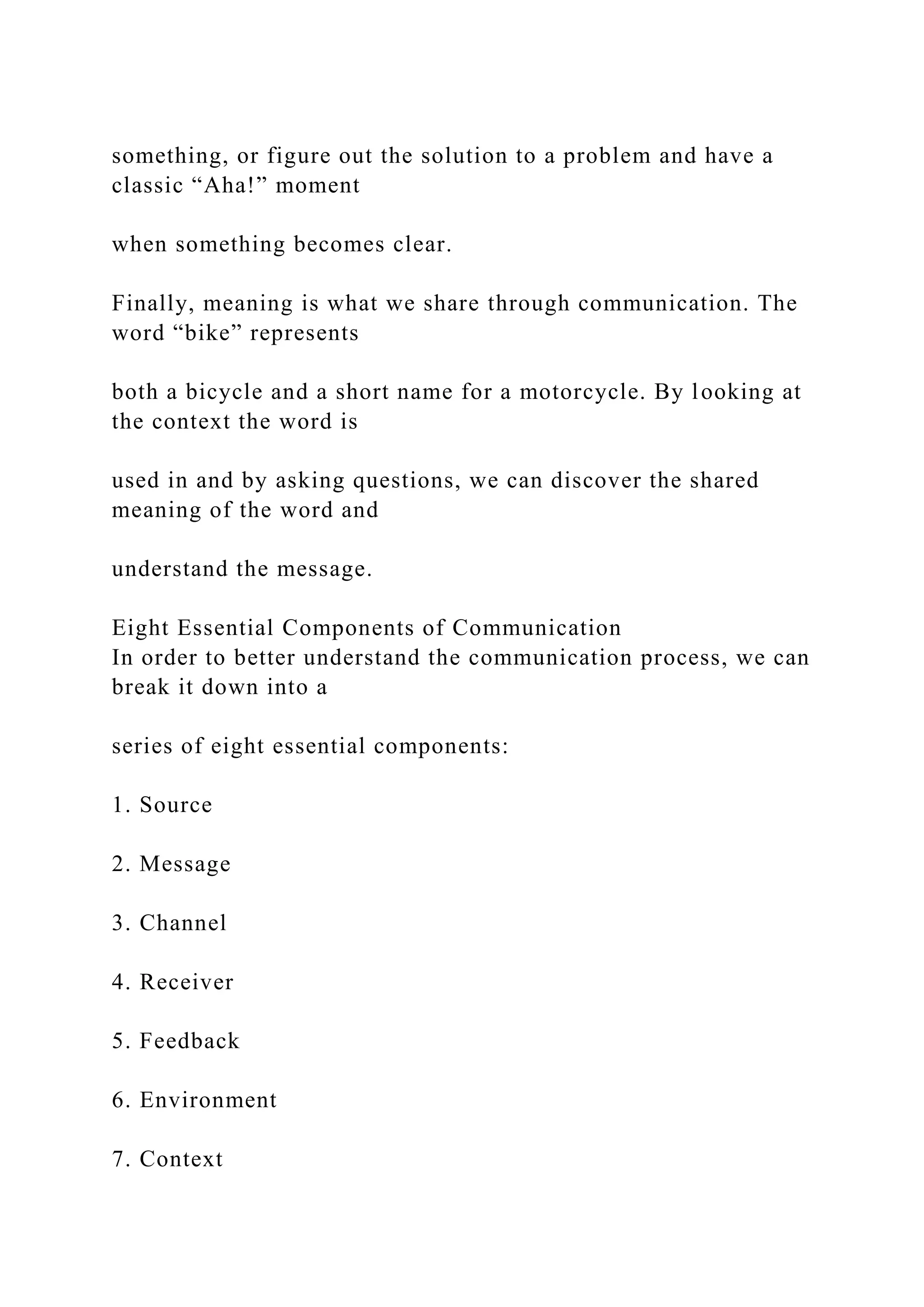 something, or figure out the solution to a problem and have a
classic “Aha!” moment
when something becomes clear.
Finally, meaning is what we share through communication. The
word “bike” represents
both a bicycle and a short name for a motorcycle. By looking at
the context the word is
used in and by asking questions, we can discover the shared
meaning of the word and
understand the message.
Eight Essential Components of Communication
In order to better understand the communication process, we can
break it down into a
series of eight essential components:
1. Source
2. Message
3. Channel
4. Receiver
5. Feedback
6. Environment
7. Context
 