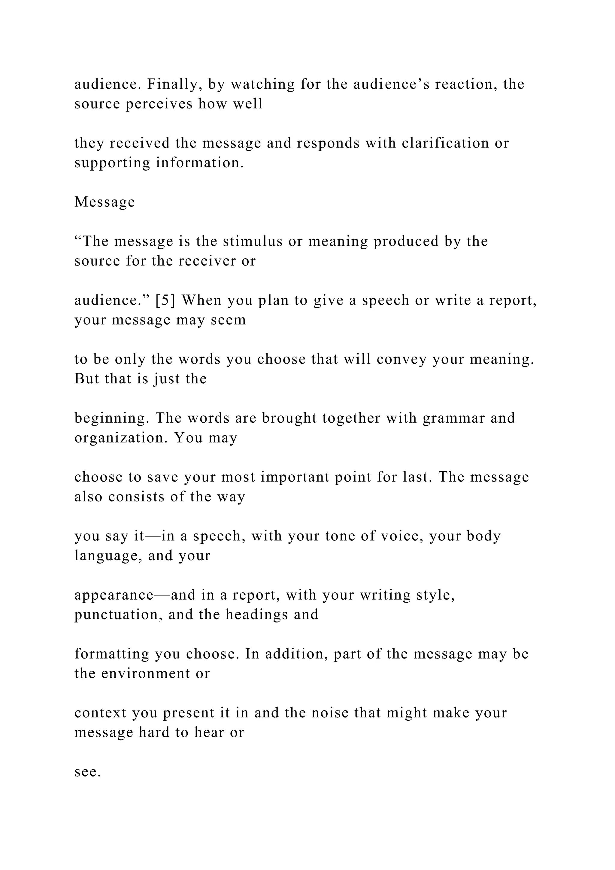 audience. Finally, by watching for the audience’s reaction, the
source perceives how well
they received the message and responds with clarification or
supporting information.
Message
“The message is the stimulus or meaning produced by the
source for the receiver or
audience.” [5] When you plan to give a speech or write a report,
your message may seem
to be only the words you choose that will convey your meaning.
But that is just the
beginning. The words are brought together with grammar and
organization. You may
choose to save your most important point for last. The message
also consists of the way
you say it—in a speech, with your tone of voice, your body
language, and your
appearance—and in a report, with your writing style,
punctuation, and the headings and
formatting you choose. In addition, part of the message may be
the environment or
context you present it in and the noise that might make your
message hard to hear or
see.
 