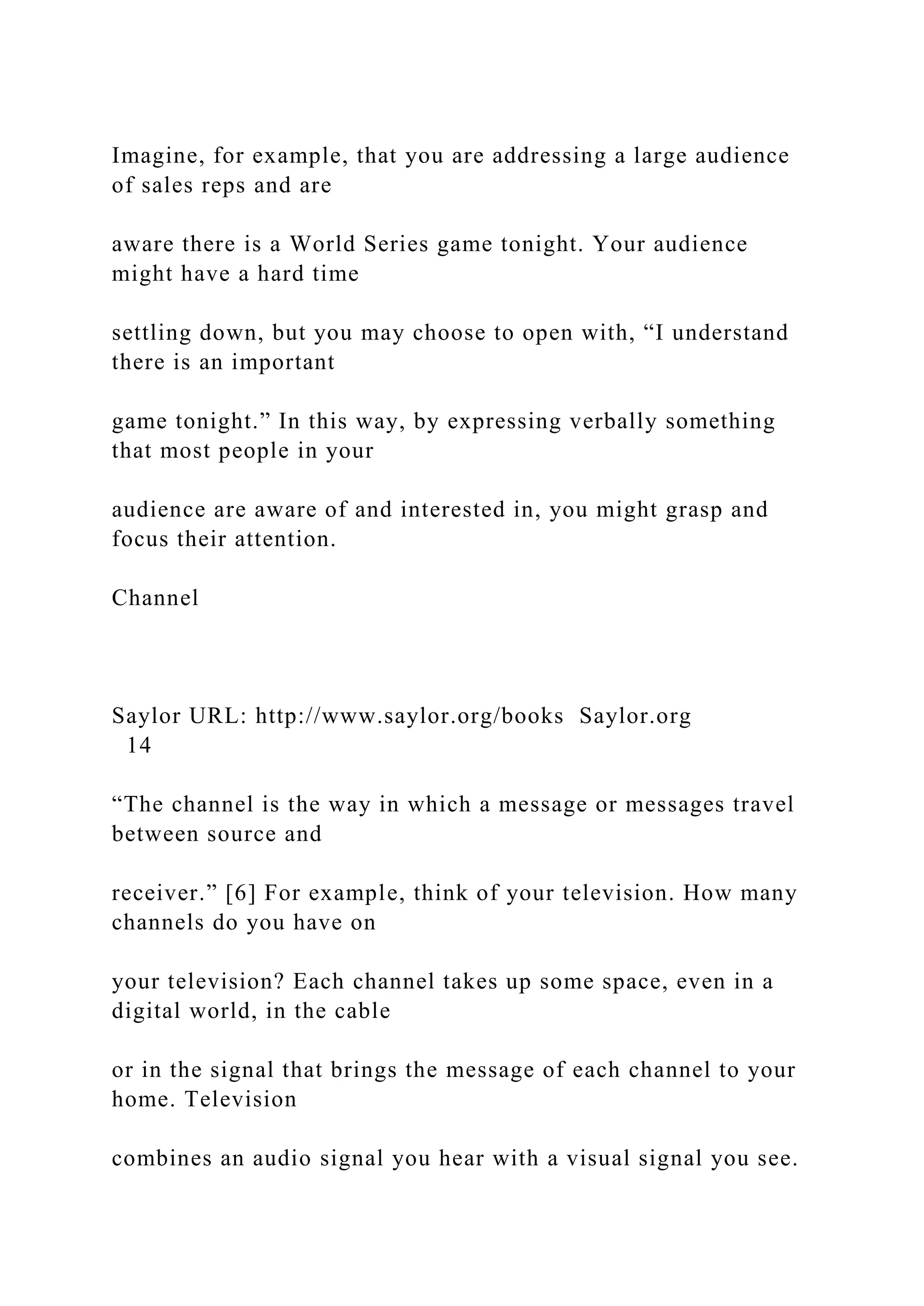 Imagine, for example, that you are addressing a large audience
of sales reps and are
aware there is a World Series game tonight. Your audience
might have a hard time
settling down, but you may choose to open with, “I understand
there is an important
game tonight.” In this way, by expressing verbally something
that most people in your
audience are aware of and interested in, you might grasp and
focus their attention.
Channel
Saylor URL: http://www.saylor.org/books Saylor.org
14
“The channel is the way in which a message or messages travel
between source and
receiver.” [6] For example, think of your television. How many
channels do you have on
your television? Each channel takes up some space, even in a
digital world, in the cable
or in the signal that brings the message of each channel to your
home. Television
combines an audio signal you hear with a visual signal you see.
 