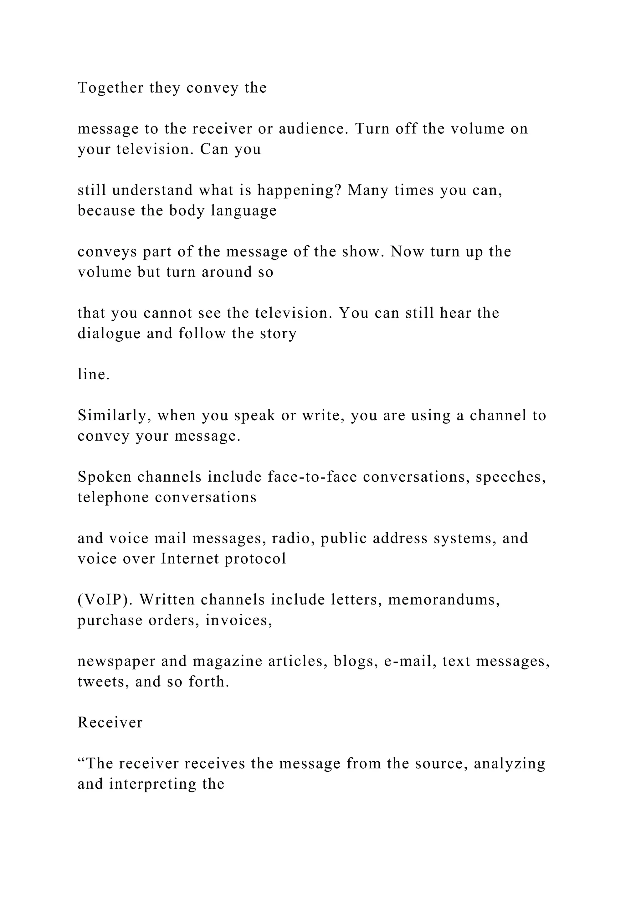 Together they convey the
message to the receiver or audience. Turn off the volume on
your television. Can you
still understand what is happening? Many times you can,
because the body language
conveys part of the message of the show. Now turn up the
volume but turn around so
that you cannot see the television. You can still hear the
dialogue and follow the story
line.
Similarly, when you speak or write, you are using a channel to
convey your message.
Spoken channels include face-to-face conversations, speeches,
telephone conversations
and voice mail messages, radio, public address systems, and
voice over Internet protocol
(VoIP). Written channels include letters, memorandums,
purchase orders, invoices,
newspaper and magazine articles, blogs, e-mail, text messages,
tweets, and so forth.
Receiver
“The receiver receives the message from the source, analyzing
and interpreting the
 