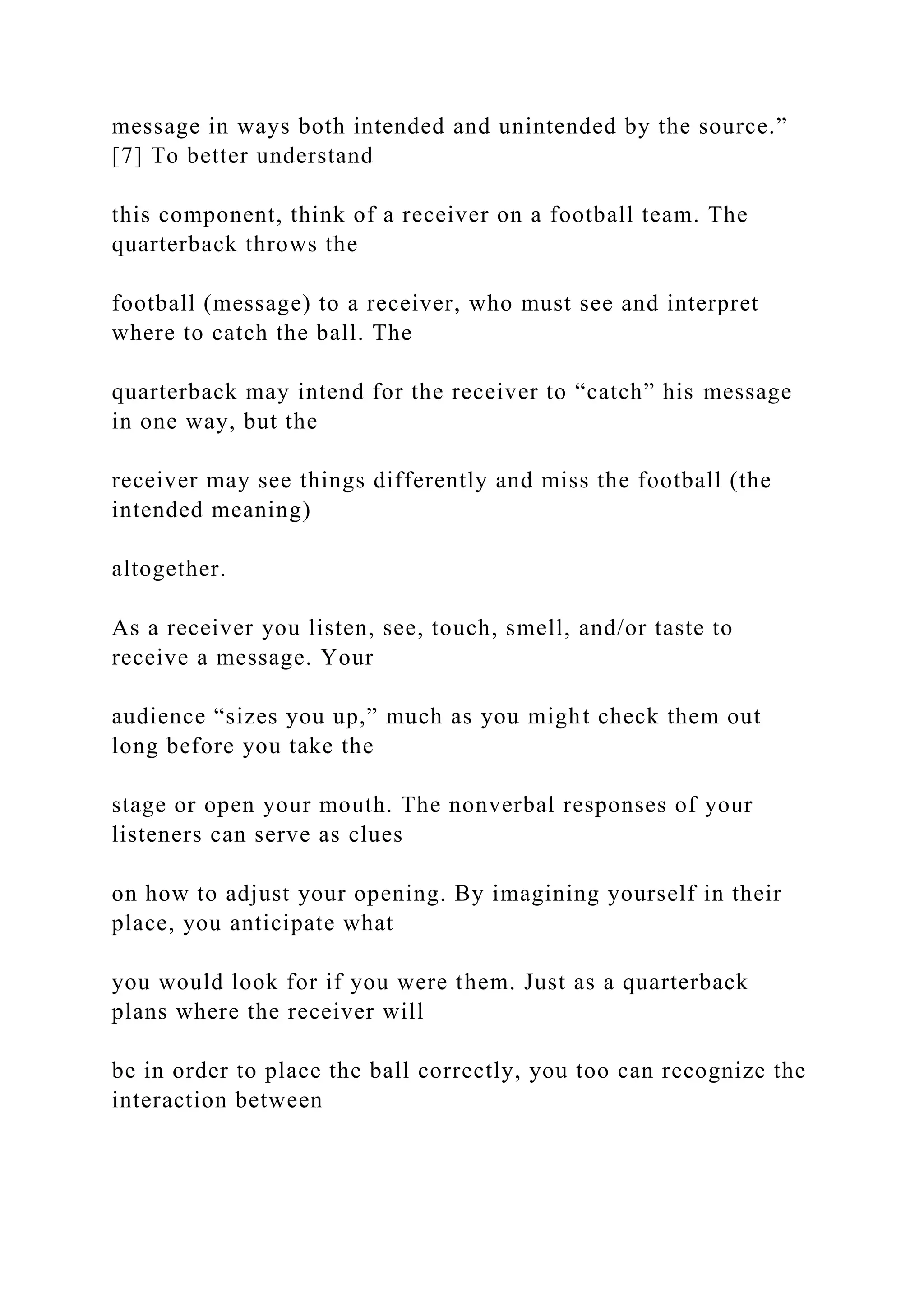 message in ways both intended and unintended by the source.”
[7] To better understand
this component, think of a receiver on a football team. The
quarterback throws the
football (message) to a receiver, who must see and interpret
where to catch the ball. The
quarterback may intend for the receiver to “catch” his message
in one way, but the
receiver may see things differently and miss the football (the
intended meaning)
altogether.
As a receiver you listen, see, touch, smell, and/or taste to
receive a message. Your
audience “sizes you up,” much as you might check them out
long before you take the
stage or open your mouth. The nonverbal responses of your
listeners can serve as clues
on how to adjust your opening. By imagining yourself in their
place, you anticipate what
you would look for if you were them. Just as a quarterback
plans where the receiver will
be in order to place the ball correctly, you too can recognize the
interaction between
 