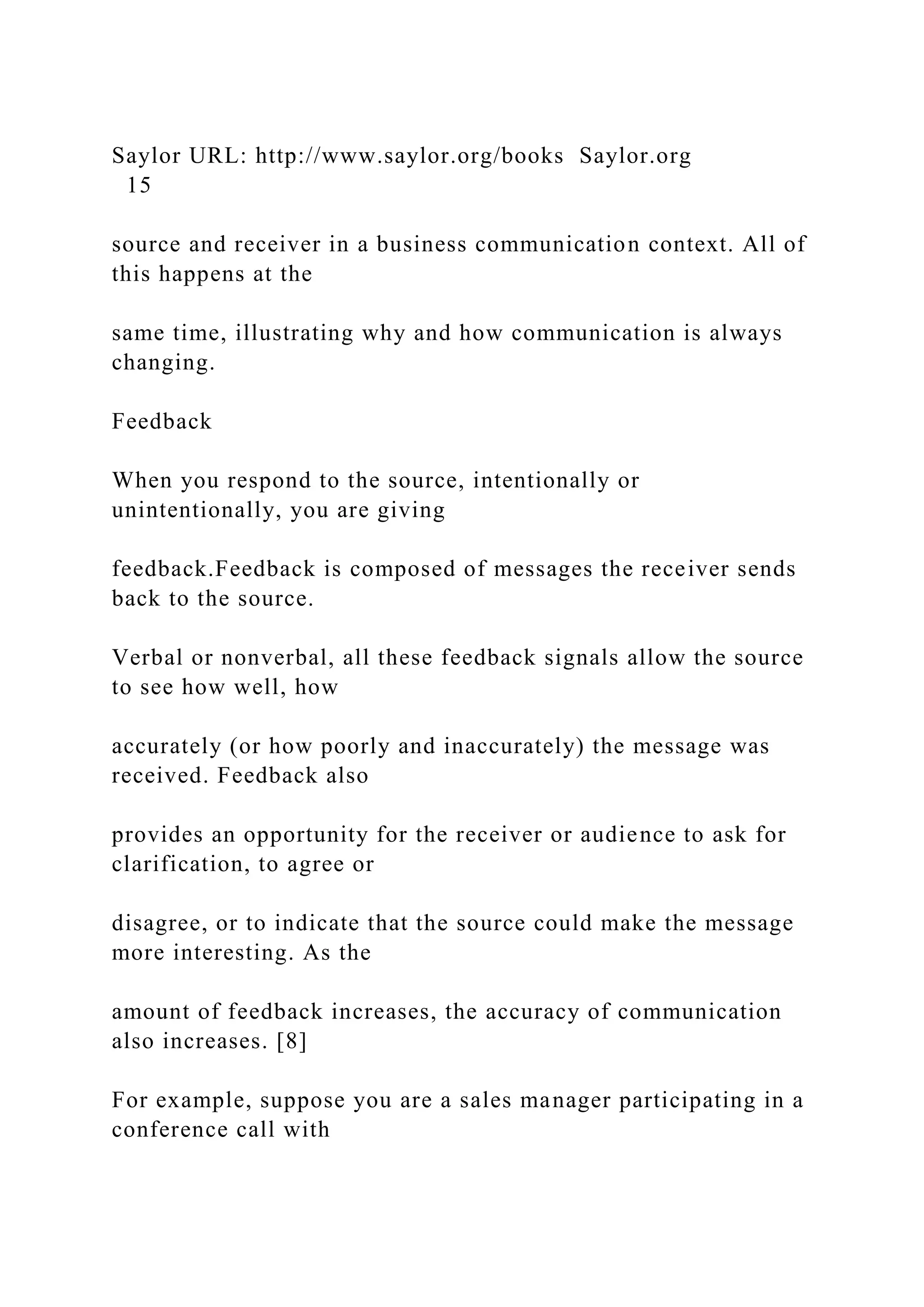 Saylor URL: http://www.saylor.org/books Saylor.org
15
source and receiver in a business communication context. All of
this happens at the
same time, illustrating why and how communication is always
changing.
Feedback
When you respond to the source, intentionally or
unintentionally, you are giving
feedback.Feedback is composed of messages the receiver sends
back to the source.
Verbal or nonverbal, all these feedback signals allow the source
to see how well, how
accurately (or how poorly and inaccurately) the message was
received. Feedback also
provides an opportunity for the receiver or audience to ask for
clarification, to agree or
disagree, or to indicate that the source could make the message
more interesting. As the
amount of feedback increases, the accuracy of communication
also increases. [8]
For example, suppose you are a sales manager participating in a
conference call with
 