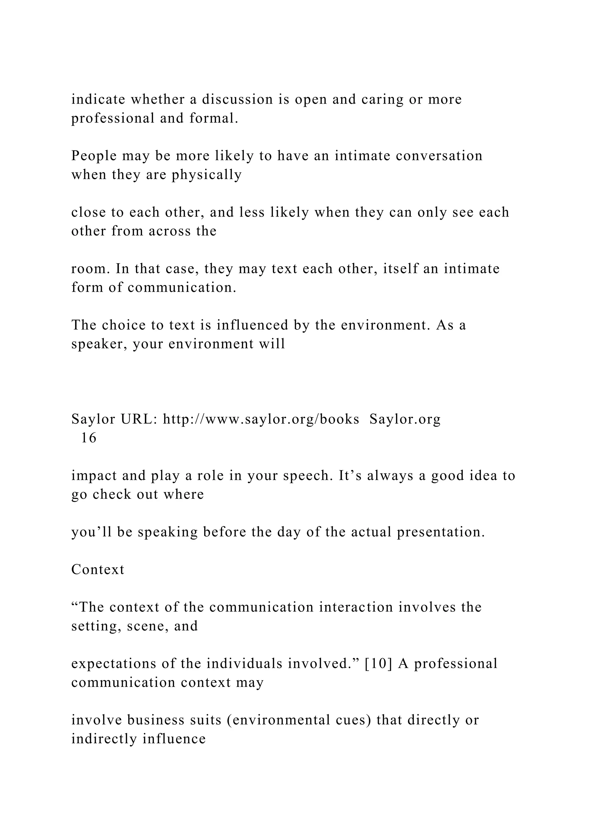 indicate whether a discussion is open and caring or more
professional and formal.
People may be more likely to have an intimate conversation
when they are physically
close to each other, and less likely when they can only see each
other from across the
room. In that case, they may text each other, itself an intimate
form of communication.
The choice to text is influenced by the environment. As a
speaker, your environment will
Saylor URL: http://www.saylor.org/books Saylor.org
16
impact and play a role in your speech. It’s always a good idea to
go check out where
you’ll be speaking before the day of the actual presentation.
Context
“The context of the communication interaction involves the
setting, scene, and
expectations of the individuals involved.” [10] A professional
communication context may
involve business suits (environmental cues) that directly or
indirectly influence
 