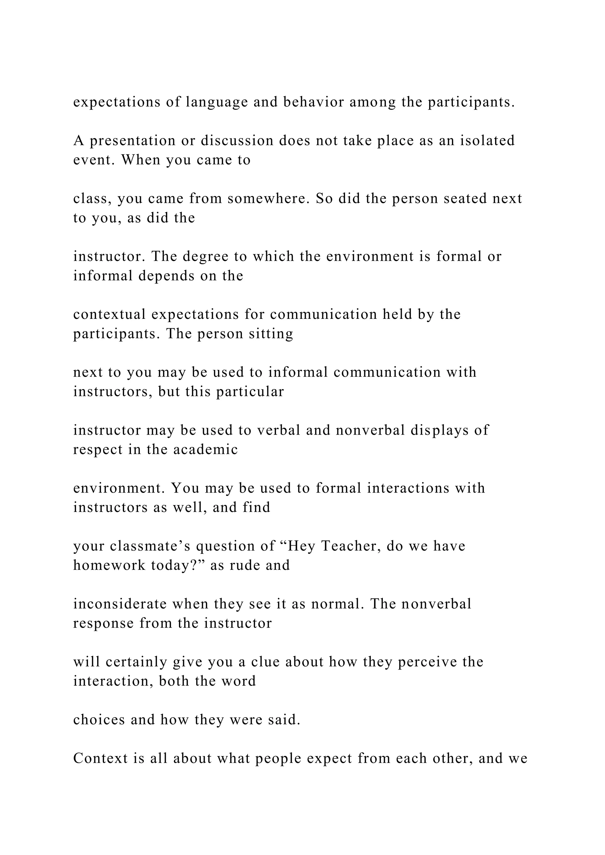expectations of language and behavior among the participants.
A presentation or discussion does not take place as an isolated
event. When you came to
class, you came from somewhere. So did the person seated next
to you, as did the
instructor. The degree to which the environment is formal or
informal depends on the
contextual expectations for communication held by the
participants. The person sitting
next to you may be used to informal communication with
instructors, but this particular
instructor may be used to verbal and nonverbal displays of
respect in the academic
environment. You may be used to formal interactions with
instructors as well, and find
your classmate’s question of “Hey Teacher, do we have
homework today?” as rude and
inconsiderate when they see it as normal. The nonverbal
response from the instructor
will certainly give you a clue about how they perceive the
interaction, both the word
choices and how they were said.
Context is all about what people expect from each other, and we
 