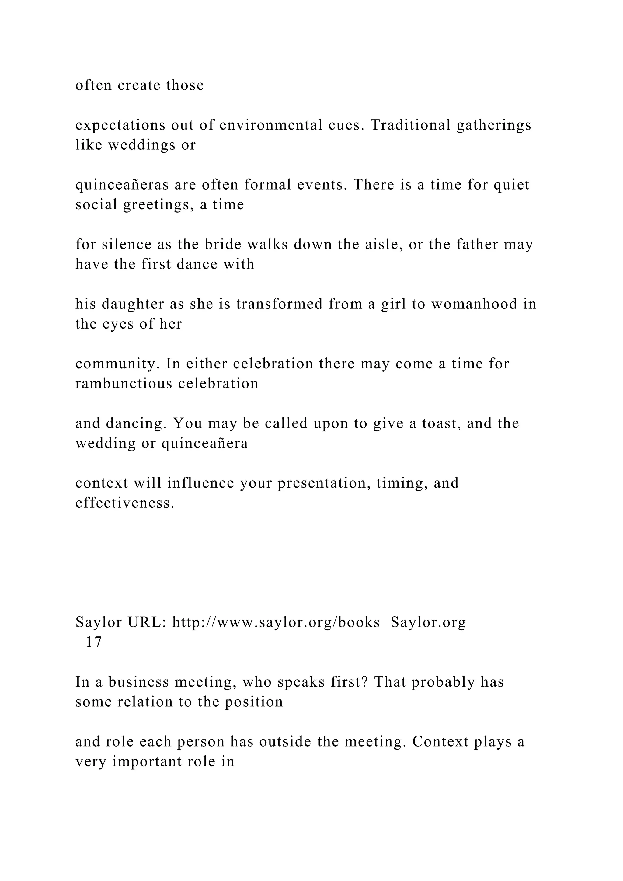 often create those
expectations out of environmental cues. Traditional gatherings
like weddings or
quinceañeras are often formal events. There is a time for quiet
social greetings, a time
for silence as the bride walks down the aisle, or the father may
have the first dance with
his daughter as she is transformed from a girl to womanhood in
the eyes of her
community. In either celebration there may come a time for
rambunctious celebration
and dancing. You may be called upon to give a toast, and the
wedding or quinceañera
context will influence your presentation, timing, and
effectiveness.
Saylor URL: http://www.saylor.org/books Saylor.org
17
In a business meeting, who speaks first? That probably has
some relation to the position
and role each person has outside the meeting. Context plays a
very important role in
 
