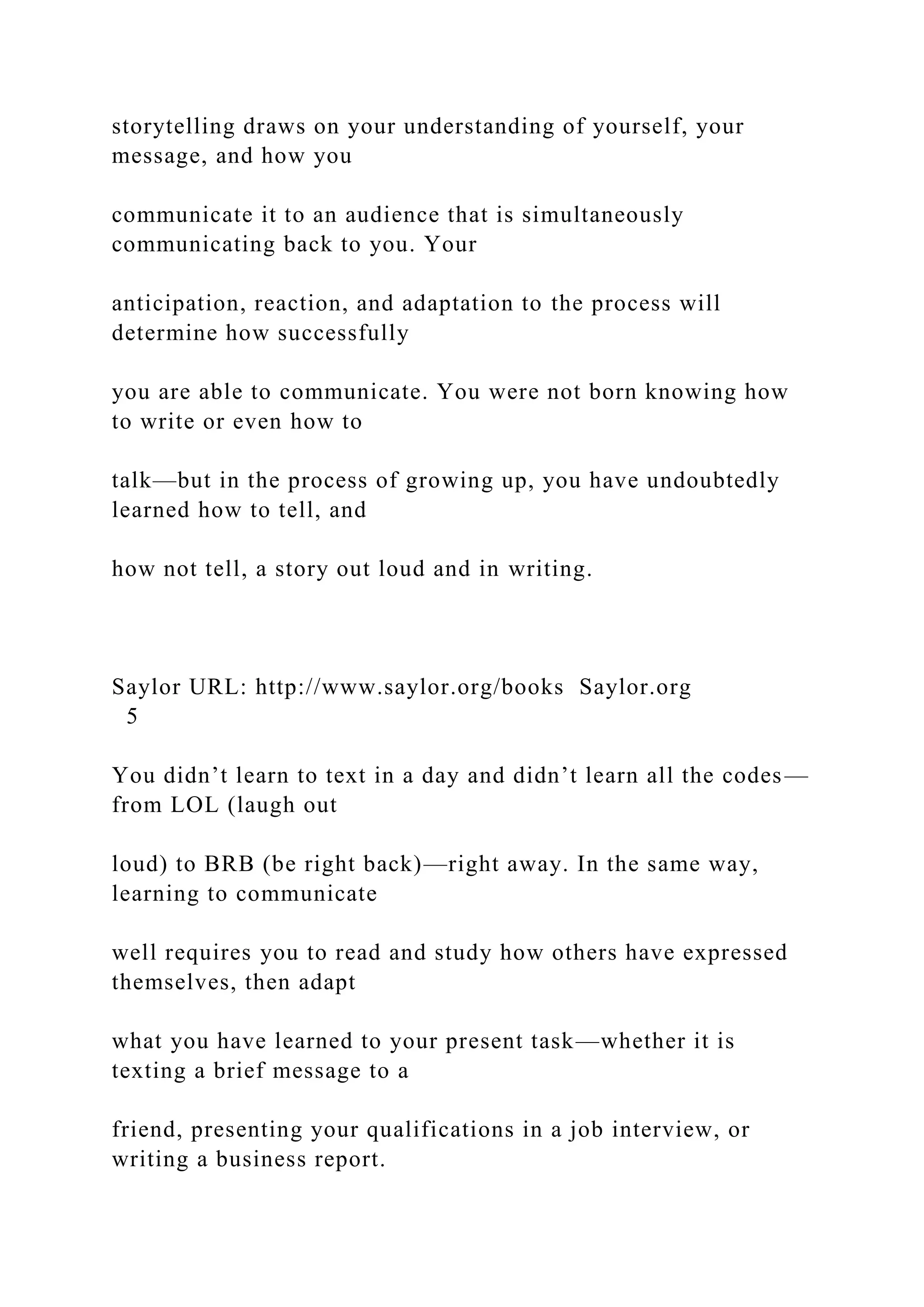 storytelling draws on your understanding of yourself, your
message, and how you
communicate it to an audience that is simultaneously
communicating back to you. Your
anticipation, reaction, and adaptation to the process will
determine how successfully
you are able to communicate. You were not born knowing how
to write or even how to
talk—but in the process of growing up, you have undoubtedly
learned how to tell, and
how not tell, a story out loud and in writing.
Saylor URL: http://www.saylor.org/books Saylor.org
5
You didn’t learn to text in a day and didn’t learn all the codes—
from LOL (laugh out
loud) to BRB (be right back)—right away. In the same way,
learning to communicate
well requires you to read and study how others have expressed
themselves, then adapt
what you have learned to your present task—whether it is
texting a brief message to a
friend, presenting your qualifications in a job interview, or
writing a business report.
 