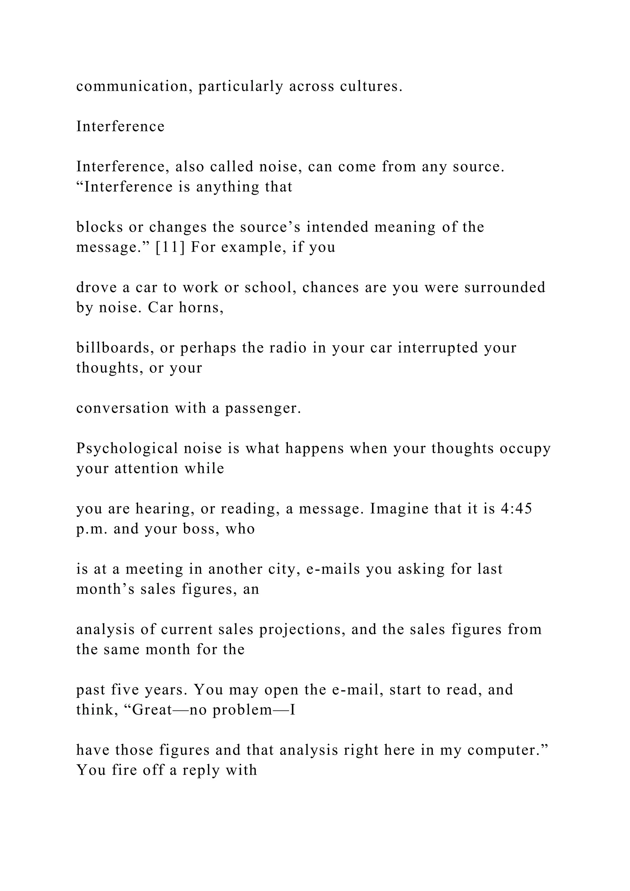 communication, particularly across cultures.
Interference
Interference, also called noise, can come from any source.
“Interference is anything that
blocks or changes the source’s intended meaning of the
message.” [11] For example, if you
drove a car to work or school, chances are you were surrounded
by noise. Car horns,
billboards, or perhaps the radio in your car interrupted your
thoughts, or your
conversation with a passenger.
Psychological noise is what happens when your thoughts occupy
your attention while
you are hearing, or reading, a message. Imagine that it is 4:45
p.m. and your boss, who
is at a meeting in another city, e-mails you asking for last
month’s sales figures, an
analysis of current sales projections, and the sales figures from
the same month for the
past five years. You may open the e-mail, start to read, and
think, “Great—no problem—I
have those figures and that analysis right here in my computer.”
You fire off a reply with
 