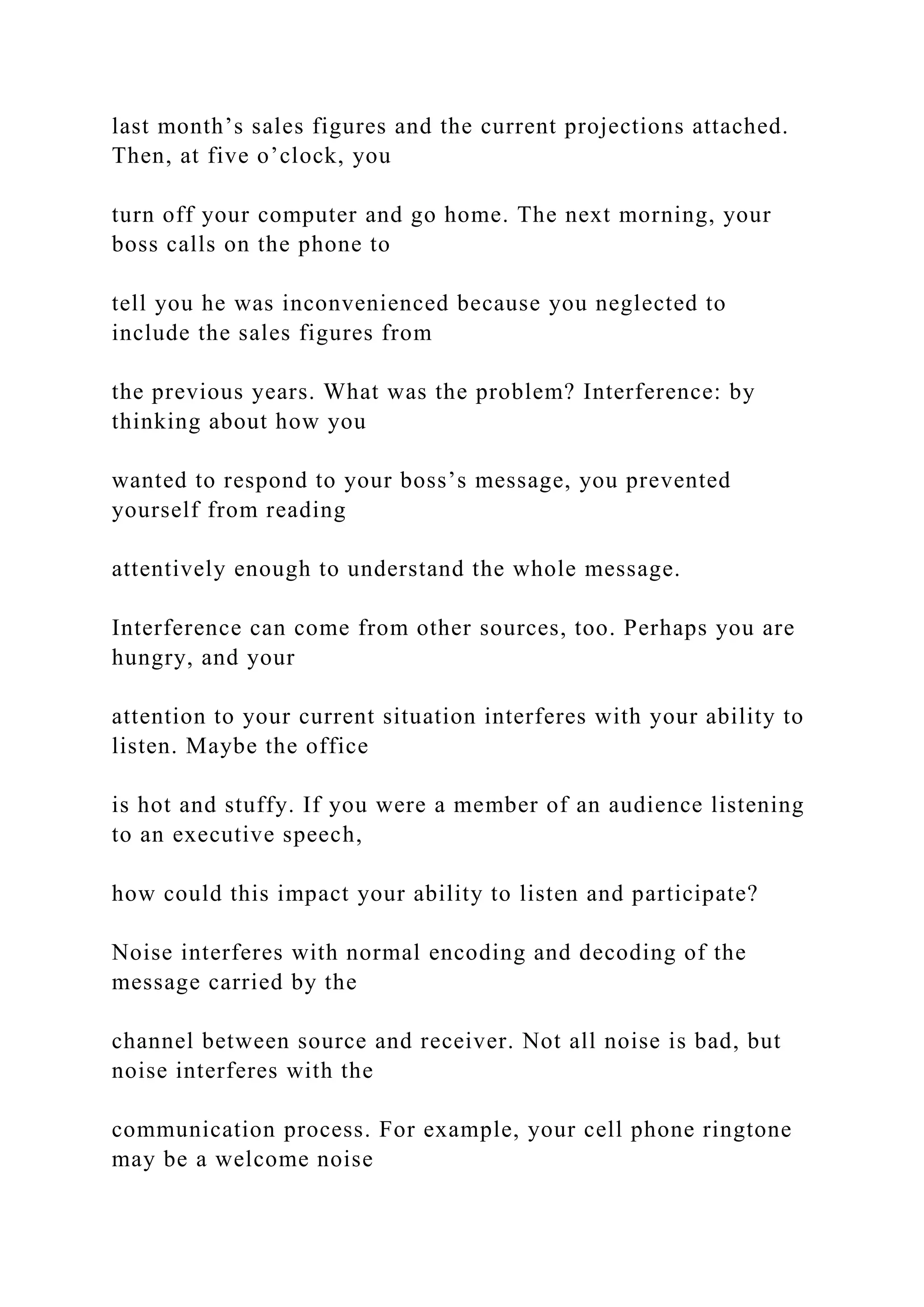 last month’s sales figures and the current projections attached.
Then, at five o’clock, you
turn off your computer and go home. The next morning, your
boss calls on the phone to
tell you he was inconvenienced because you neglected to
include the sales figures from
the previous years. What was the problem? Interference: by
thinking about how you
wanted to respond to your boss’s message, you prevented
yourself from reading
attentively enough to understand the whole message.
Interference can come from other sources, too. Perhaps you are
hungry, and your
attention to your current situation interferes with your ability to
listen. Maybe the office
is hot and stuffy. If you were a member of an audience listening
to an executive speech,
how could this impact your ability to listen and participate?
Noise interferes with normal encoding and decoding of the
message carried by the
channel between source and receiver. Not all noise is bad, but
noise interferes with the
communication process. For example, your cell phone ringtone
may be a welcome noise
 