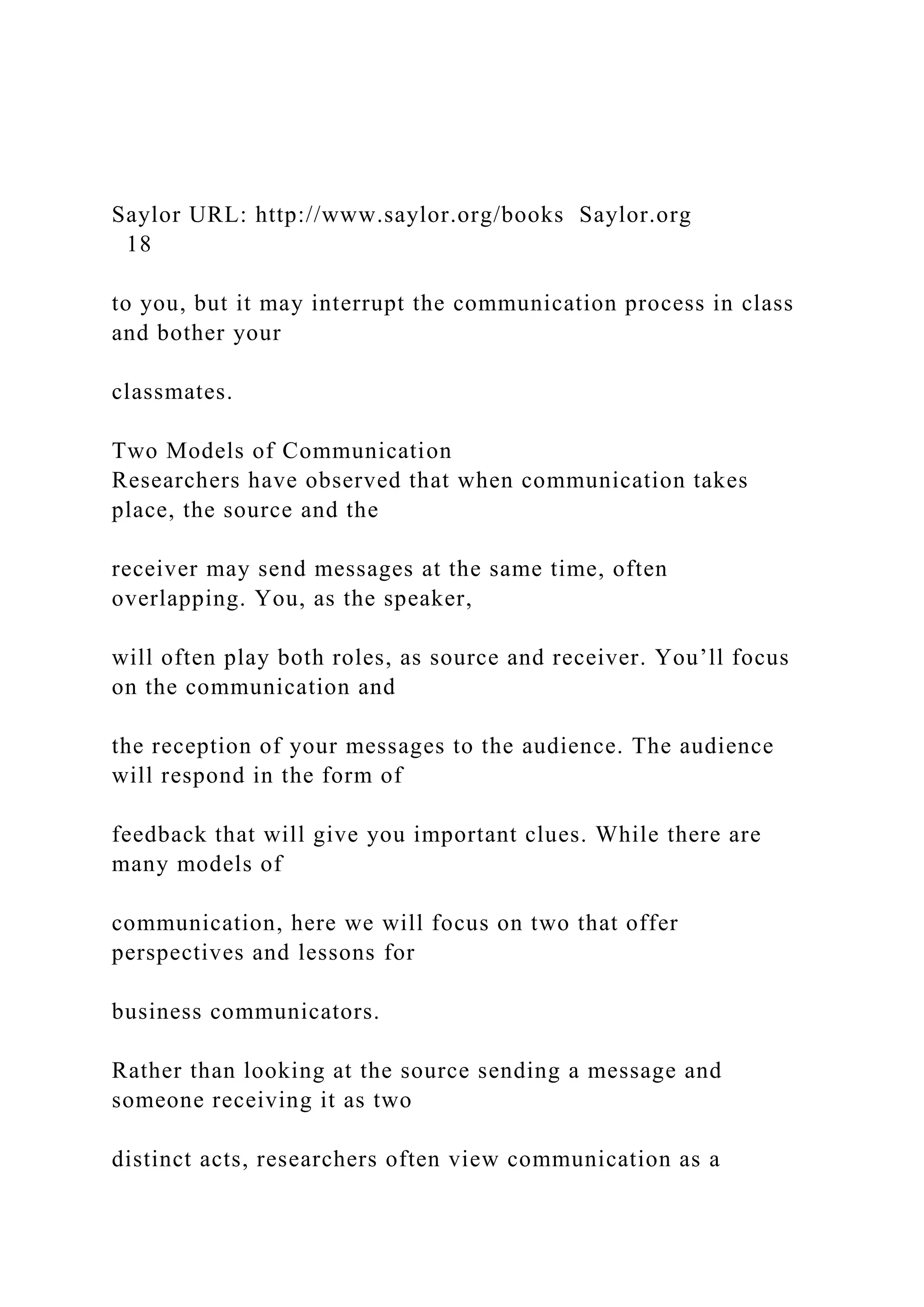 Saylor URL: http://www.saylor.org/books Saylor.org
18
to you, but it may interrupt the communication process in class
and bother your
classmates.
Two Models of Communication
Researchers have observed that when communication takes
place, the source and the
receiver may send messages at the same time, often
overlapping. You, as the speaker,
will often play both roles, as source and receiver. You’ll focus
on the communication and
the reception of your messages to the audience. The audience
will respond in the form of
feedback that will give you important clues. While there are
many models of
communication, here we will focus on two that offer
perspectives and lessons for
business communicators.
Rather than looking at the source sending a message and
someone receiving it as two
distinct acts, researchers often view communication as a
 