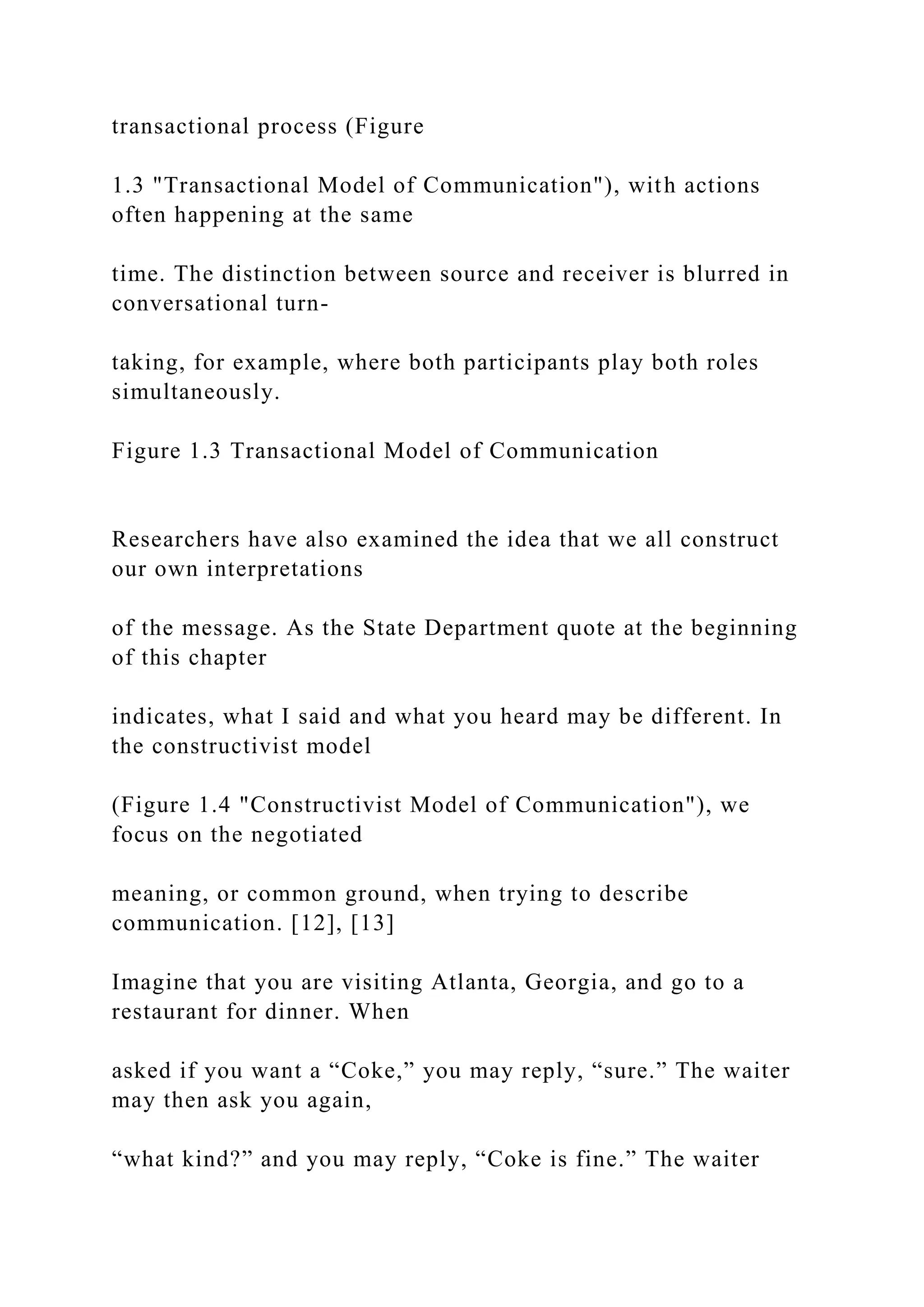 transactional process (Figure
1.3 "Transactional Model of Communication"), with actions
often happening at the same
time. The distinction between source and receiver is blurred in
conversational turn-
taking, for example, where both participants play both roles
simultaneously.
Figure 1.3 Transactional Model of Communication
Researchers have also examined the idea that we all construct
our own interpretations
of the message. As the State Department quote at the beginning
of this chapter
indicates, what I said and what you heard may be different. In
the constructivist model
(Figure 1.4 "Constructivist Model of Communication"), we
focus on the negotiated
meaning, or common ground, when trying to describe
communication. [12], [13]
Imagine that you are visiting Atlanta, Georgia, and go to a
restaurant for dinner. When
asked if you want a “Coke,” you may reply, “sure.” The waiter
may then ask you again,
“what kind?” and you may reply, “Coke is fine.” The waiter
 