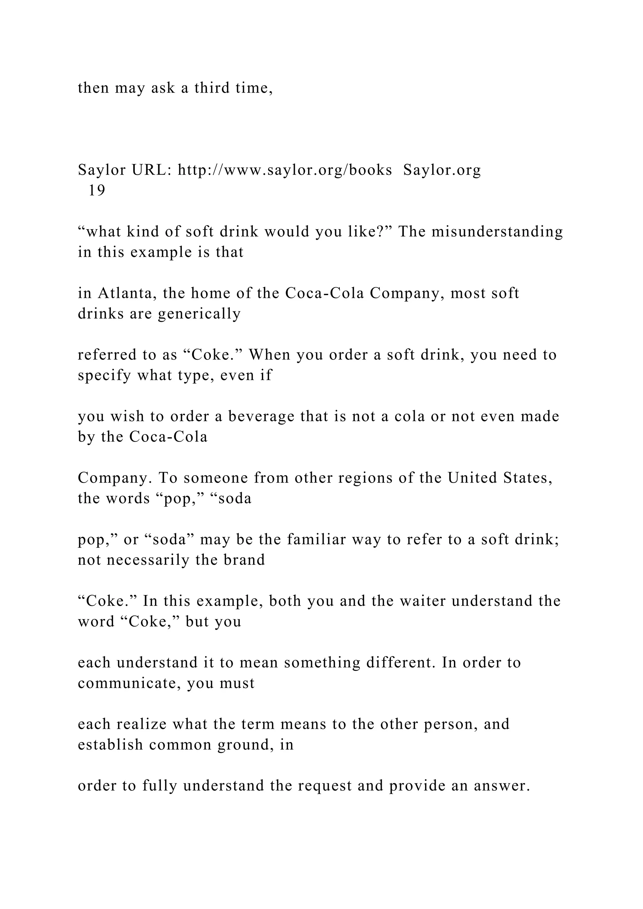 then may ask a third time,
Saylor URL: http://www.saylor.org/books Saylor.org
19
“what kind of soft drink would you like?” The misunderstanding
in this example is that
in Atlanta, the home of the Coca-Cola Company, most soft
drinks are generically
referred to as “Coke.” When you order a soft drink, you need to
specify what type, even if
you wish to order a beverage that is not a cola or not even made
by the Coca-Cola
Company. To someone from other regions of the United States,
the words “pop,” “soda
pop,” or “soda” may be the familiar way to refer to a soft drink;
not necessarily the brand
“Coke.” In this example, both you and the waiter understand the
word “Coke,” but you
each understand it to mean something different. In order to
communicate, you must
each realize what the term means to the other person, and
establish common ground, in
order to fully understand the request and provide an answer.
 