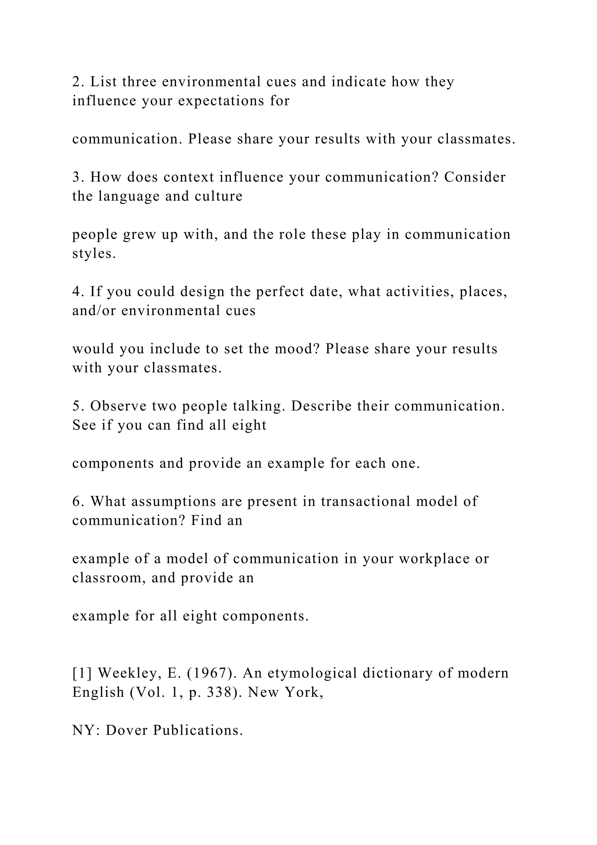 2. List three environmental cues and indicate how they
influence your expectations for
communication. Please share your results with your classmates.
3. How does context influence your communication? Consider
the language and culture
people grew up with, and the role these play in communication
styles.
4. If you could design the perfect date, what activities, places,
and/or environmental cues
would you include to set the mood? Please share your results
with your classmates.
5. Observe two people talking. Describe their communication.
See if you can find all eight
components and provide an example for each one.
6. What assumptions are present in transactional model of
communication? Find an
example of a model of communication in your workplace or
classroom, and provide an
example for all eight components.
[1] Weekley, E. (1967). An etymological dictionary of modern
English (Vol. 1, p. 338). New York,
NY: Dover Publications.
 