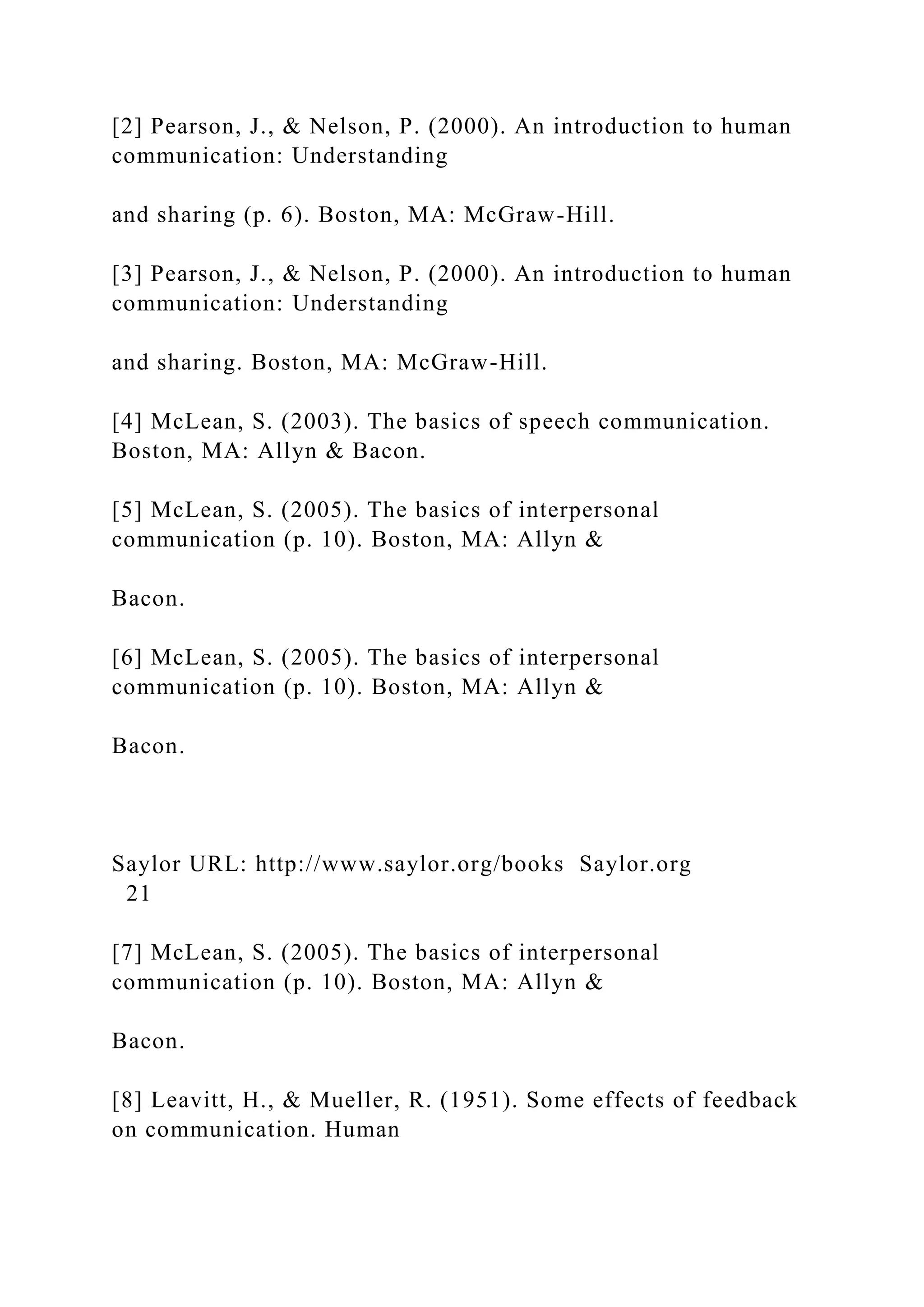 [2] Pearson, J., & Nelson, P. (2000). An introduction to human
communication: Understanding
and sharing (p. 6). Boston, MA: McGraw-Hill.
[3] Pearson, J., & Nelson, P. (2000). An introduction to human
communication: Understanding
and sharing. Boston, MA: McGraw-Hill.
[4] McLean, S. (2003). The basics of speech communication.
Boston, MA: Allyn & Bacon.
[5] McLean, S. (2005). The basics of interpersonal
communication (p. 10). Boston, MA: Allyn &
Bacon.
[6] McLean, S. (2005). The basics of interpersonal
communication (p. 10). Boston, MA: Allyn &
Bacon.
Saylor URL: http://www.saylor.org/books Saylor.org
21
[7] McLean, S. (2005). The basics of interpersonal
communication (p. 10). Boston, MA: Allyn &
Bacon.
[8] Leavitt, H., & Mueller, R. (1951). Some effects of feedback
on communication. Human
 